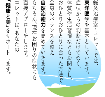 鍼灸治療室・コレットでは、
東洋医学を基本としています。
症状からの判断だけでなく、
体質や生活習慣などもお聞きし、
おひとりおひとりに合った方法で
全身のバランスを整え
自然治癒力を高めていきます。
もちろん、現在お困りの症状にも
直接アプローチします。
コレットは、あなたの
「健康と美」をサポートします。